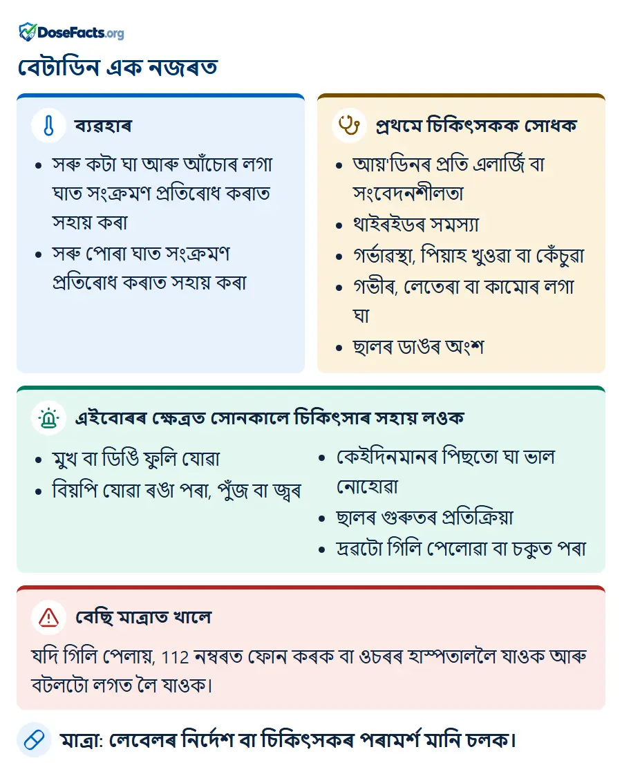 বেটাডিন এক নজৰত. ব্যৱহাৰ: সৰু কটা ঘা আৰু আঁচোৰ লগা ঘাত সংক্ৰমণ প্ৰতিৰোধ কৰাত সহায় কৰা, সৰু পোৰা ঘাত সংক্ৰমণ প্ৰতিৰোধ কৰাত সহায় কৰা. প্ৰথমে চিকিৎসকক সোধক: আয়'ডিনৰ প্ৰতি এলাৰ্জি বা সংবেদনশীলতা, থাইৰইডৰ সমস্যা, গৰ্ভাৱস্থা, পিয়াহ খুওৱা বা কেঁচুৱা, গভীৰ, লেতেৰা বা কামোৰ লগা ঘা, ছালৰ ডাঙৰ অংশ. এইবোৰৰ ক্ষেত্ৰত সোনকালে চিকিৎসাৰ সহায় লওক: মুখ বা ডিঙি ফুলি যোৱা, বিয়পি যোৱা ৰঙা পৰা, পুঁজ বা জ্বৰ, কেইদিনমানৰ পিছতো ঘা ভাল নোহোৱা, ছালৰ গুৰুতৰ প্ৰতিক্ৰিয়া, দ্ৰৱটো গিলি পেলোৱা বা চকুত পৰা. বেছি মাত্ৰাত খালে: যদি গিলি পেলায়, 112 নম্বৰত ফোন কৰক বা ওচৰৰ হাস্পতাললৈ যাওক আৰু বটলটো লগত লৈ যাওক. মাত্ৰা: লেবেলৰ নিৰ্দেশ বা চিকিৎসকৰ পৰামৰ্শ মানি চলক.