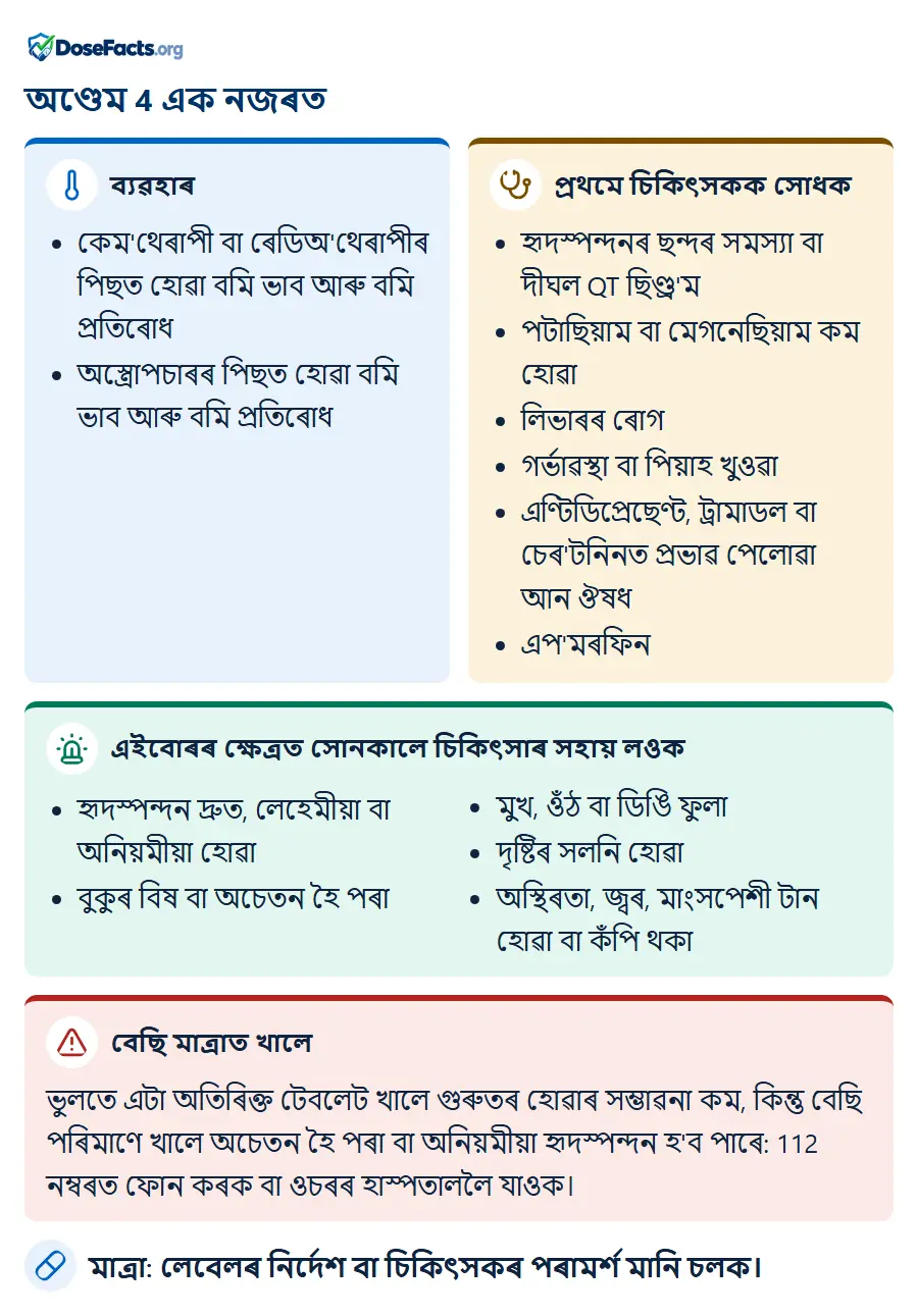 অণ্ডেম 4 এক নজৰত. ব্যৱহাৰ: কেম'থেৰাপী বা ৰেডিঅ'থেৰাপীৰ পিছত হোৱা বমি ভাব আৰু বমি প্ৰতিৰোধ, অস্ত্ৰোপচাৰৰ পিছত হোৱা বমি ভাব আৰু বমি প্ৰতিৰোধ. প্ৰথমে চিকিৎসকক সোধক: হৃদস্পন্দনৰ ছন্দৰ সমস্যা বা দীঘল QT ছিণ্ড্ৰ'ম, পটাছিয়াম বা মেগনেছিয়াম কম হোৱা, লিভাৰৰ ৰোগ, গৰ্ভাৱস্থা বা পিয়াহ খুওৱা, এণ্টিডিপ্ৰেছেণ্ট, ট্ৰামাডল বা চেৰ'টনিনত প্ৰভাৱ পেলোৱা আন ঔষধ, এপ'মৰফিন. এইবোৰৰ ক্ষেত্ৰত সোনকালে চিকিৎসাৰ সহায় লওক: হৃদস্পন্দন দ্ৰুত, লেহেমীয়া বা অনিয়মীয়া হোৱা, বুকুৰ বিষ বা অচেতন হৈ পৰা, মুখ, ওঁঠ বা ডিঙি ফুলা, দৃষ্টিৰ সলনি হোৱা, অস্থিৰতা, জ্বৰ, মাংসপেশী টান হোৱা বা কঁপি থকা. বেছি মাত্ৰাত খালে: ভুলতে এটা অতিৰিক্ত টেবলেট খালে গুৰুতৰ হোৱাৰ সম্ভাৱনা কম, কিন্তু বেছি পৰিমাণে খালে অচেতন হৈ পৰা বা অনিয়মীয়া হৃদস্পন্দন হ'ব পাৰে: 112 নম্বৰত ফোন কৰক বা ওচৰৰ হাস্পতাললৈ যাওক. মাত্ৰা: লেবেলৰ নিৰ্দেশ বা চিকিৎসকৰ পৰামৰ্শ মানি চলক.
