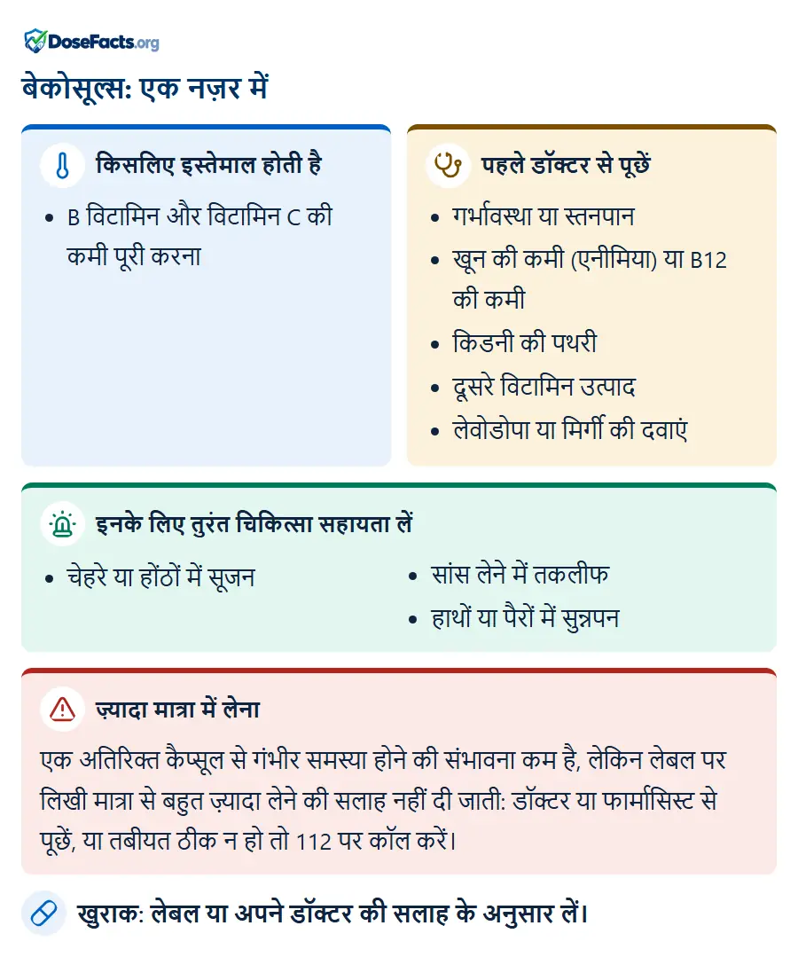 बेकोसूल्स: एक नज़र में. किसलिए इस्तेमाल होती है: B विटामिन और विटामिन C की कमी पूरी करना. पहले डॉक्टर से पूछें: गर्भावस्था या स्तनपान, खून की कमी (एनीमिया) या B12 की कमी, किडनी की पथरी, दूसरे विटामिन उत्पाद, लेवोडोपा या मिर्गी की दवाएं. इनके लिए तुरंत चिकित्सा सहायता लें: चेहरे या होंठों में सूजन, सांस लेने में तकलीफ, हाथों या पैरों में सुन्नपन. ज़्यादा मात्रा में लेना: एक अतिरिक्त कैप्सूल से गंभीर समस्या होने की संभावना कम है, लेकिन लेबल पर लिखी मात्रा से बहुत ज़्यादा लेने की सलाह नहीं दी जाती: डॉक्टर या फार्मासिस्ट से पूछें, या तबीयत ठीक न हो तो 112 पर कॉल करें. खुराक: लेबल या अपने डॉक्टर की सलाह के अनुसार लें.