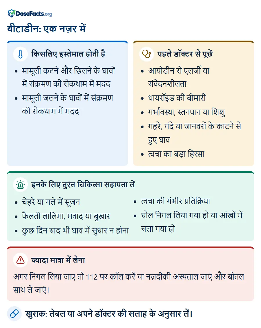 बीटाडीन: एक नज़र में. किसलिए इस्तेमाल होती है: मामूली कटने और छिलने के घावों में संक्रमण की रोकथाम में मदद, मामूली जलने के घावों में संक्रमण की रोकथाम में मदद. पहले डॉक्टर से पूछें: आयोडीन से एलर्जी या संवेदनशीलता, थायरॉइड की बीमारी, गर्भावस्था, स्तनपान या शिशु, गहरे, गंदे या जानवरों के काटने से हुए घाव, त्वचा का बड़ा हिस्सा. इनके लिए तुरंत चिकित्सा सहायता लें: चेहरे या गले में सूजन, फैलती लालिमा, मवाद या बुखार, कुछ दिन बाद भी घाव में सुधार न होना, त्वचा की गंभीर प्रतिक्रिया, घोल निगल लिया गया हो या आंखों में चला गया हो. ज़्यादा मात्रा में लेना: अगर निगल लिया जाए तो 112 पर कॉल करें या नज़दीकी अस्पताल जाएं और बोतल साथ ले जाएं. खुराक: लेबल या अपने डॉक्टर की सलाह के अनुसार लें.