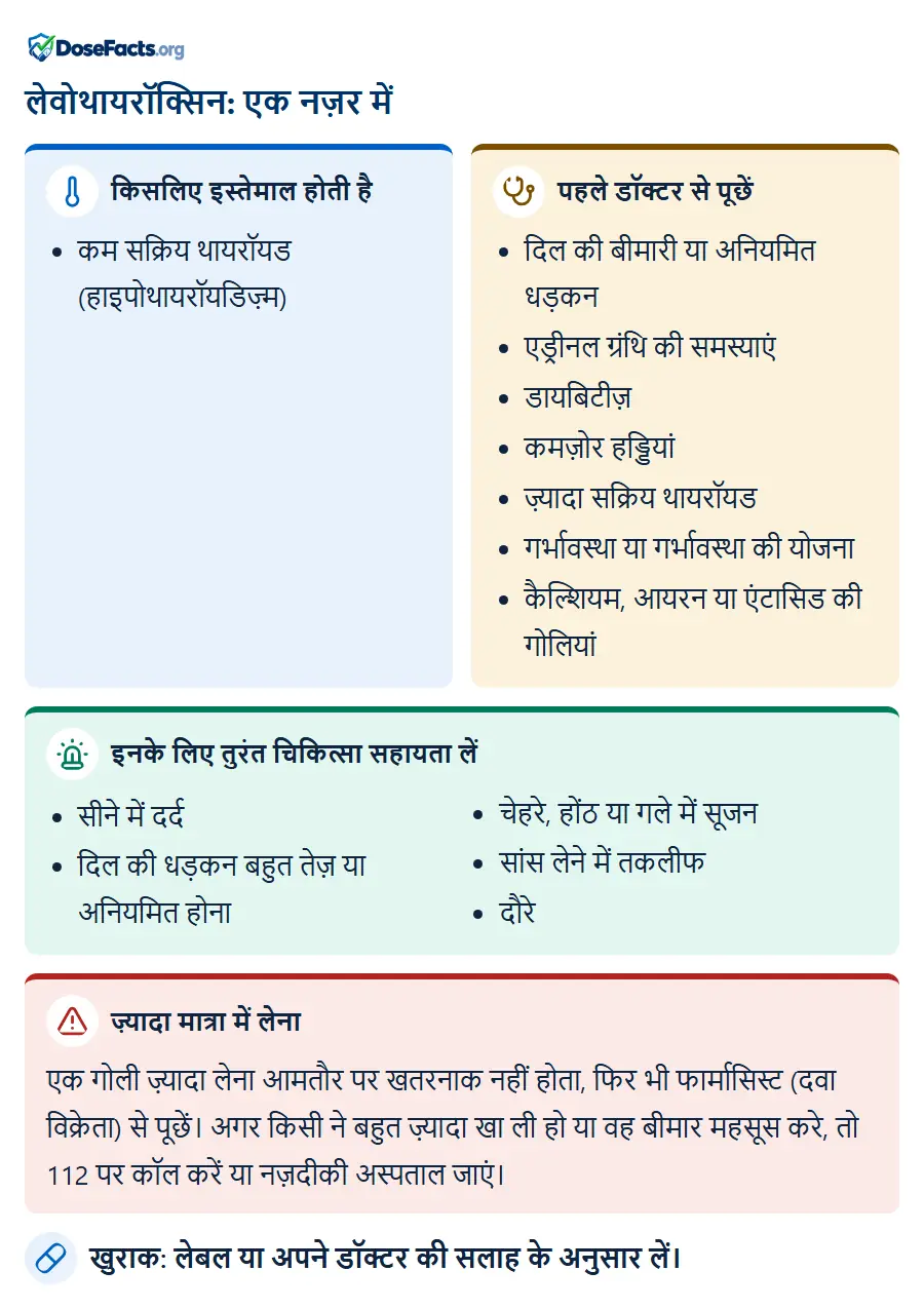 लेवोथायरॉक्सिन: एक नज़र में. किसलिए इस्तेमाल होती है: कम सक्रिय थायरॉयड (हाइपोथायरॉयडिज़्म). पहले डॉक्टर से पूछें: दिल की बीमारी या अनियमित धड़कन, एड्रीनल ग्रंथि की समस्याएं, डायबिटीज़, कमज़ोर हड्डियां, ज़्यादा सक्रिय थायरॉयड, गर्भावस्था या गर्भावस्था की योजना, कैल्शियम, आयरन या एंटासिड की गोलियां. इनके लिए तुरंत चिकित्सा सहायता लें: सीने में दर्द, दिल की धड़कन बहुत तेज़ या अनियमित होना, चेहरे, होंठ या गले में सूजन, सांस लेने में तकलीफ, दौरे. ज़्यादा मात्रा में लेना: एक गोली ज़्यादा लेना आमतौर पर खतरनाक नहीं होता, फिर भी फार्मासिस्ट (दवा विक्रेता) से पूछें। अगर किसी ने बहुत ज़्यादा खा ली हो या वह बीमार महसूस करे, तो 112 पर कॉल करें या नज़दीकी अस्पताल जाएं. खुराक: लेबल या अपने डॉक्टर की सलाह के अनुसार लें.