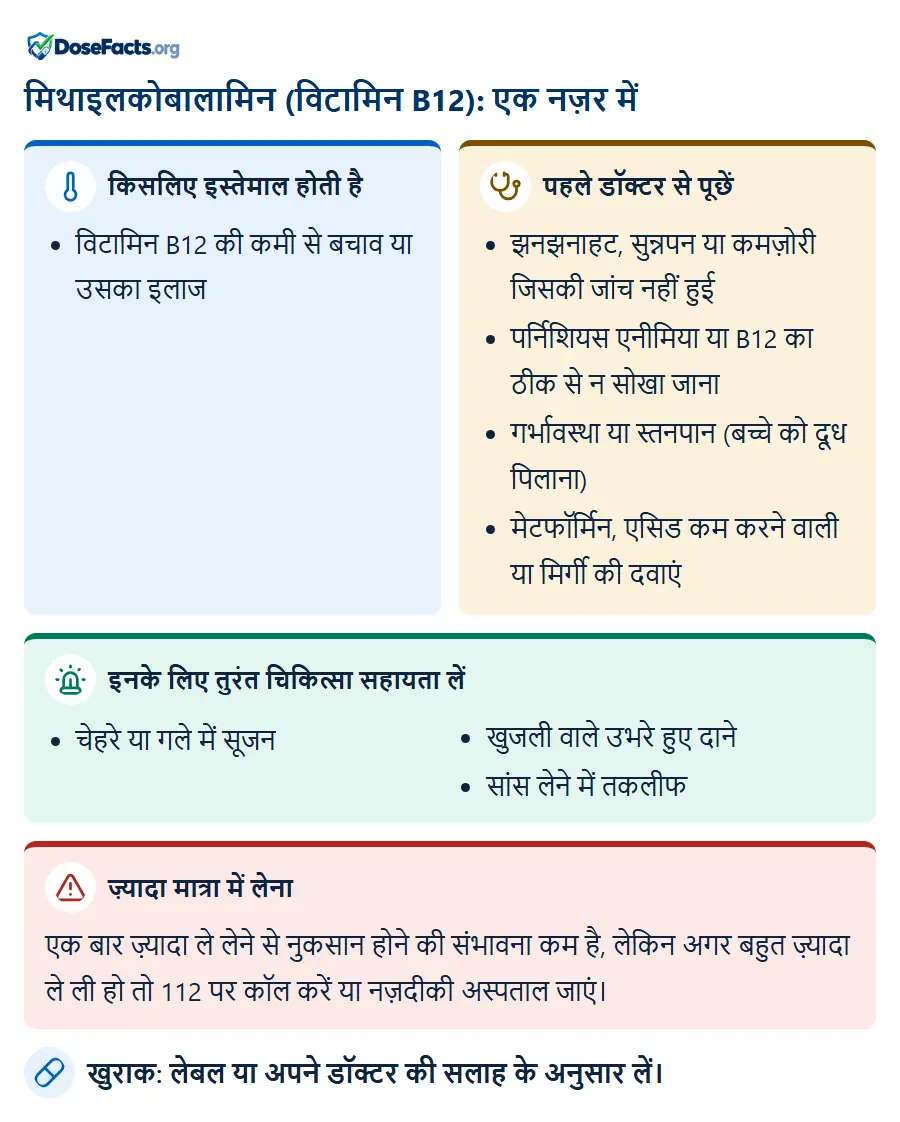 मिथाइलकोबालामिन (विटामिन B12): एक नज़र में. किसलिए इस्तेमाल होती है: विटामिन B12 की कमी से बचाव या उसका इलाज. पहले डॉक्टर से पूछें: झनझनाहट, सुन्नपन या कमज़ोरी जिसकी जांच नहीं हुई, पर्निशियस एनीमिया या B12 का ठीक से न सोखा जाना, गर्भावस्था या स्तनपान (बच्चे को दूध पिलाना), मेटफॉर्मिन, एसिड कम करने वाली या मिर्गी की दवाएं. इनके लिए तुरंत चिकित्सा सहायता लें: चेहरे या गले में सूजन, खुजली वाले उभरे हुए दाने, सांस लेने में तकलीफ. ज़्यादा मात्रा में लेना: एक बार ज़्यादा ले लेने से नुकसान होने की संभावना कम है, लेकिन अगर बहुत ज़्यादा ले ली हो तो 112 पर कॉल करें या नज़दीकी अस्पताल जाएं. खुराक: लेबल या अपने डॉक्टर की सलाह के अनुसार लें.