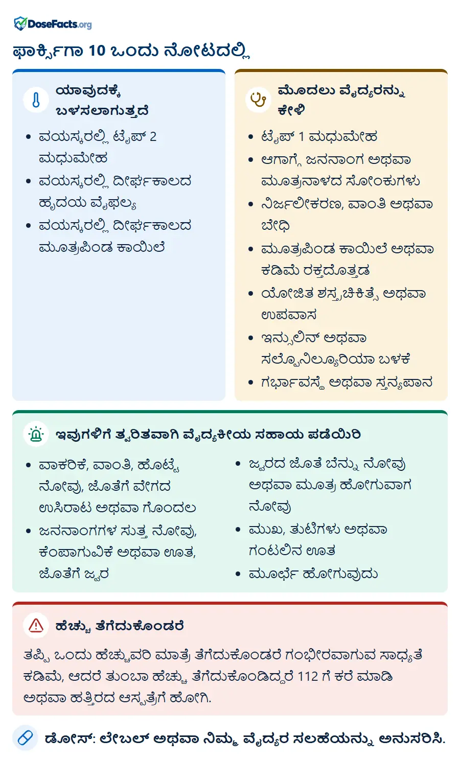 ಫಾರ್ಕ್ಸಿಗಾ 10 ಒಂದು ನೋಟದಲ್ಲಿ. ಯಾವುದಕ್ಕೆ ಬಳಸಲಾಗುತ್ತದೆ: ವಯಸ್ಕರಲ್ಲಿ ಟೈಪ್ 2 ಮಧುಮೇಹ, ವಯಸ್ಕರಲ್ಲಿ ದೀರ್ಘಕಾಲದ ಹೃದಯ ವೈಫಲ್ಯ, ವಯಸ್ಕರಲ್ಲಿ ದೀರ್ಘಕಾಲದ ಮೂತ್ರಪಿಂಡ ಕಾಯಿಲೆ. ಮೊದಲು ವೈದ್ಯರನ್ನು ಕೇಳಿ: ಟೈಪ್ 1 ಮಧುಮೇಹ, ಆಗಾಗ್ಗೆ ಜನನಾಂಗ ಅಥವಾ ಮೂತ್ರನಾಳದ ಸೋಂಕುಗಳು, ನಿರ್ಜಲೀಕರಣ, ವಾಂತಿ ಅಥವಾ ಬೇಧಿ, ಮೂತ್ರಪಿಂಡ ಕಾಯಿಲೆ ಅಥವಾ ಕಡಿಮೆ ರಕ್ತದೊತ್ತಡ, ಯೋಜಿತ ಶಸ್ತ್ರಚಿಕಿತ್ಸೆ ಅಥವಾ ಉಪವಾಸ, ಇನ್ಸುಲಿನ್ ಅಥವಾ ಸಲ್ಫೊನಿಲ್ಯೂರಿಯಾ ಬಳಕೆ, ಗರ್ಭಾವಸ್ಥೆ ಅಥವಾ ಸ್ತನ್ಯಪಾನ. ಇವುಗಳಿಗೆ ತ್ವರಿತವಾಗಿ ವೈದ್ಯಕೀಯ ಸಹಾಯ ಪಡೆಯಿರಿ: ವಾಕರಿಕೆ, ವಾಂತಿ, ಹೊಟ್ಟೆ ನೋವು, ಜೊತೆಗೆ ವೇಗದ ಉಸಿರಾಟ ಅಥವಾ ಗೊಂದಲ, ಜನನಾಂಗಗಳ ಸುತ್ತ ನೋವು, ಕೆಂಪಾಗುವಿಕೆ ಅಥವಾ ಊತ, ಜೊತೆಗೆ ಜ್ವರ, ಜ್ವರದ ಜೊತೆ ಬೆನ್ನು ನೋವು ಅಥವಾ ಮೂತ್ರ ಹೋಗುವಾಗ ನೋವು, ಮುಖ, ತುಟಿಗಳು ಅಥವಾ ಗಂಟಲಿನ ಊತ, ಮೂರ್ಛೆ ಹೋಗುವುದು. ಹೆಚ್ಚು ತೆಗೆದುಕೊಂಡರೆ: ತಪ್ಪಿ ಒಂದು ಹೆಚ್ಚುವರಿ ಮಾತ್ರೆ ತೆಗೆದುಕೊಂಡರೆ ಗಂಭೀರವಾಗುವ ಸಾಧ್ಯತೆ ಕಡಿಮೆ, ಆದರೆ ತುಂಬಾ ಹೆಚ್ಚು ತೆಗೆದುಕೊಂಡಿದ್ದರೆ 112 ಗೆ ಕರೆ ಮಾಡಿ ಅಥವಾ ಹತ್ತಿರದ ಆಸ್ಪತ್ರೆಗೆ ಹೋಗಿ. ಡೋಸ್: ಲೇಬಲ್ ಅಥವಾ ನಿಮ್ಮ ವೈದ್ಯರ ಸಲಹೆಯನ್ನು ಅನುಸರಿಸಿ.