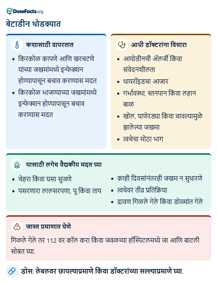 बेटाडीन थोडक्यात. कशासाठी वापरतात: किरकोळ कापणे आणि खरचटणे यांच्या जखमांमध्ये इन्फेक्शन होण्यापासून बचाव करण्यास मदत, किरकोळ भाजण्याच्या जखमांमध्ये इन्फेक्शन होण्यापासून बचाव करण्यास मद. आधी डॉक्टरांना विचारा: आयोडीनची ॲलर्जी किंवा संवेदनशीलता, थायरॉइडचा आजार, गर्भावस्था, स्तनपान किंवा लहान बाळ, खोल, घाणेरड्या किंवा चावल्यामुळे झालेल्या जखमा, त्वचेचा मोठा भाग. यासाठी लगेच वैद्यकीय मदत घ्या: चेहरा किंवा घसा सुजणे, पसरणारा लालसरपणा, पू किंवा ताप, काही दिवसांनंतरही जखम न सुधारणे, त्वचेवर तीव्र प्रतिक्रिया, द्रावण गिळले गेले किंवा डोळ्यांत गेले. जास्त प्रमाणात घेणे: गिळले गेले तर 112 वर कॉल करा किंवा जवळच्या हॉस्पिटलमध्ये जा आणि बाटली सोबत घ्या. डोस: लेबलवर छापल्याप्रमाणे किंवा डॉक्टरांच्या सल्ल्याप्रमाणे घ्या.