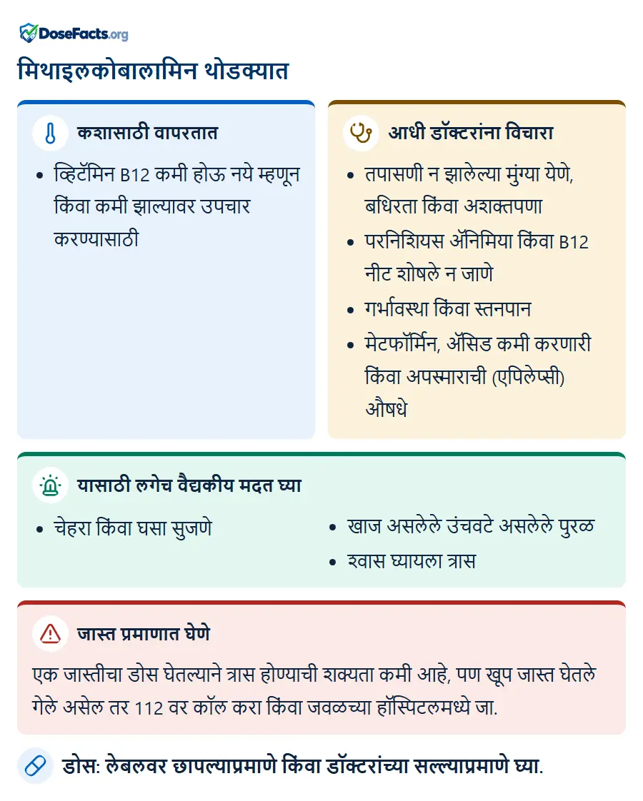 मिथाइलकोबालामिन थोडक्यात. कशासाठी वापरतात: व्हिटॅमिन B12 कमी होऊ नये म्हणून किंवा कमी झाल्यावर उपचार करण्यासाठी. आधी डॉक्टरांना विचारा: तपासणी न झालेल्या मुंग्या येणे, बधिरता किंवा अशक्तपणा, परनिशियस ॲनिमिया किंवा B12 नीट शोषले न जाणे, गर्भावस्था किंवा स्तनपान, मेटफॉर्मिन, ॲसिड कमी करणारी किंवा अपस्माराची (एपिलेप्सी) औषधे. यासाठी लगेच वैद्यकीय मदत घ्या: चेहरा किंवा घसा सुजणे, खाज असलेले उंचवटे असलेले पुरळ, श्वास घ्यायला त्रास. जास्त प्रमाणात घेणे: एक जास्तीचा डोस घेतल्याने त्रास होण्याची शक्यता कमी आहे, पण खूप जास्त घेतले गेले असेल तर 112 वर कॉल करा किंवा जवळच्या हॉस्पिटलमध्ये जा. डोस: लेबलवर छापल्याप्रमाणे किंवा डॉक्टरांच्या सल्ल्याप्रमाणे घ्या.