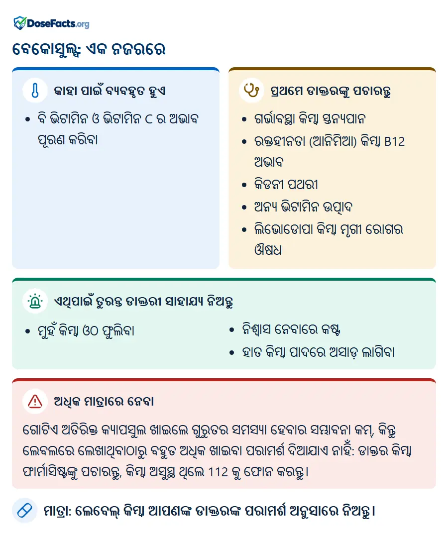 ବେକୋସୁଲ୍ସ: ଏକ ନଜରରେ. କାହା ପାଇଁ ବ୍ୟବହୃତ ହୁଏ: ବି ଭିଟାମିନ ଓ ଭିଟାମିନ C ର ଅଭାବ ପୂରଣ କରିବା. ପ୍ରଥମେ ଡାକ୍ତରଙ୍କୁ ପଚାରନ୍ତୁ: ଗର୍ଭାବସ୍ଥା କିମ୍ବା ସ୍ତନ୍ୟପାନ, ରକ୍ତହୀନତା (ଆନିମିଆ) କିମ୍ବା B12 ଅଭାବ, କିଡନୀ ପଥରୀ, ଅନ୍ୟ ଭିଟାମିନ ଉତ୍ପାଦ, ଲିଭୋଡୋପା କିମ୍ବା ମୃଗୀ ରୋଗର ଔଷଧ. ଏଥିପାଇଁ ତୁରନ୍ତ ଡାକ୍ତରୀ ସାହାଯ୍ୟ ନିଅନ୍ତୁ: ମୁହଁ କିମ୍ବା ଓଠ ଫୁଲିବା, ନିଶ୍ୱାସ ନେବାରେ କଷ୍ଟ, ହାତ କିମ୍ବା ପାଦରେ ଅସାଡ଼ ଲାଗିବା. ଅଧିକ ମାତ୍ରାରେ ନେବା: ଗୋଟିଏ ଅତିରିକ୍ତ କ୍ୟାପସୁଲ ଖାଇଲେ ଗୁରୁତର ସମସ୍ୟା ହେବାର ସମ୍ଭାବନା କମ୍, କିନ୍ତୁ ଲେବଲରେ ଲେଖାଥିବାଠାରୁ ବହୁତ ଅଧିକ ଖାଇବା ପରାମର୍ଶ ଦିଆଯାଏ ନାହିଁ: ଡାକ୍ତର କିମ୍ବା ଫାର୍ମାସିଷ୍ଟଙ୍କୁ ପଚାରନ୍ତୁ, କିମ୍ବା ଅସୁସ୍ଥ ଥିଲେ 112 କୁ ଫୋନ କରନ୍ତୁ. ମାତ୍ରା: ଲେବେଲ୍ କିମ୍ବା ଆପଣଙ୍କ ଡାକ୍ତରଙ୍କ ପରାମର୍ଶ ଅନୁସାରେ ନିଅନ୍ତୁ.