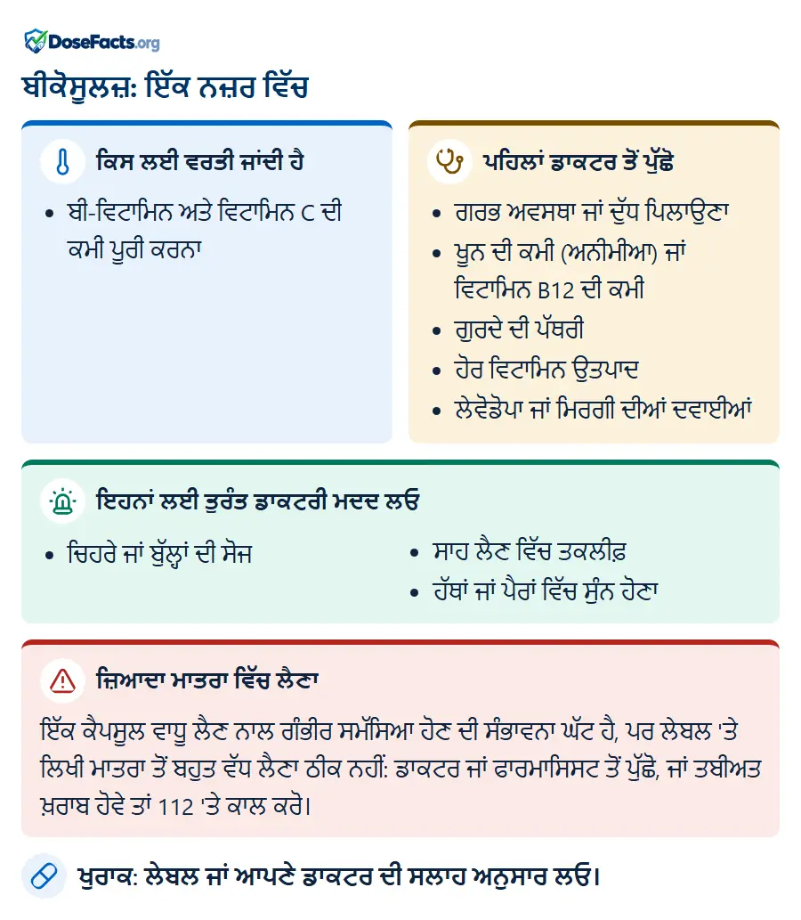 ਬੀਕੋਸੂਲਜ਼: ਇੱਕ ਨਜ਼ਰ ਵਿੱਚ. ਕਿਸ ਲਈ ਵਰਤੀ ਜਾਂਦੀ ਹੈ: ਬੀ-ਵਿਟਾਮਿਨ ਅਤੇ ਵਿਟਾਮਿਨ C ਦੀ ਕਮੀ ਪੂਰੀ ਕਰਨਾ. ਪਹਿਲਾਂ ਡਾਕਟਰ ਤੋਂ ਪੁੱਛੋ: ਗਰਭ ਅਵਸਥਾ ਜਾਂ ਦੁੱਧ ਪਿਲਾਉਣਾ, ਖੂਨ ਦੀ ਕਮੀ (ਅਨੀਮੀਆ) ਜਾਂ ਵਿਟਾਮਿਨ B12 ਦੀ ਕਮੀ, ਗੁਰਦੇ ਦੀ ਪੱਥਰੀ, ਹੋਰ ਵਿਟਾਮਿਨ ਉਤਪਾਦ, ਲੇਵੋਡੋਪਾ ਜਾਂ ਮਿਰਗੀ ਦੀਆਂ ਦਵਾਈਆਂ. ਇਹਨਾਂ ਲਈ ਤੁਰੰਤ ਡਾਕਟਰੀ ਮਦਦ ਲਓ: ਚਿਹਰੇ ਜਾਂ ਬੁੱਲ੍ਹਾਂ ਦੀ ਸੋਜ, ਸਾਹ ਲੈਣ ਵਿੱਚ ਤਕਲੀਫ਼, ਹੱਥਾਂ ਜਾਂ ਪੈਰਾਂ ਵਿੱਚ ਸੁੰਨ ਹੋਣਾ. ਜ਼ਿਆਦਾ ਮਾਤਰਾ ਵਿੱਚ ਲੈਣਾ: ਇੱਕ ਕੈਪਸੂਲ ਵਾਧੂ ਲੈਣ ਨਾਲ ਗੰਭੀਰ ਸਮੱਸਿਆ ਹੋਣ ਦੀ ਸੰਭਾਵਨਾ ਘੱਟ ਹੈ, ਪਰ ਲੇਬਲ 'ਤੇ ਲਿਖੀ ਮਾਤਰਾ ਤੋਂ ਬਹੁਤ ਵੱਧ ਲੈਣਾ ਠੀਕ ਨਹੀਂ: ਡਾਕਟਰ ਜਾਂ ਫਾਰਮਾਸਿਸਟ ਤੋਂ ਪੁੱਛੋ, ਜਾਂ ਤਬੀਅਤ ਖ਼ਰਾਬ ਹੋਵੇ ਤਾਂ 112 'ਤੇ ਕਾਲ ਕਰੋ. ਖੁਰਾਕ: ਲੇਬਲ ਜਾਂ ਆਪਣੇ ਡਾਕਟਰ ਦੀ ਸਲਾਹ ਅਨੁਸਾਰ ਲਓ.
