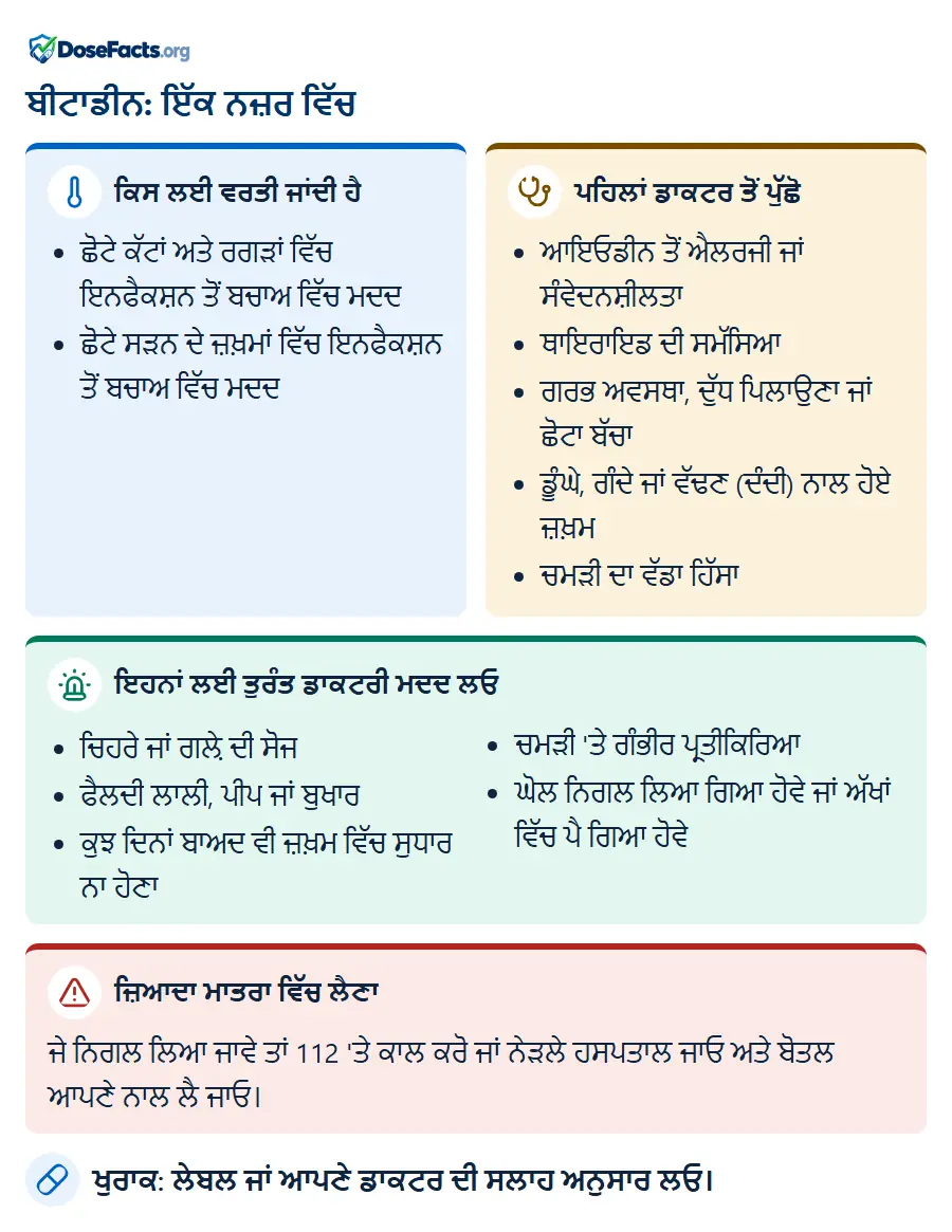 ਬੀਟਾਡੀਨ: ਇੱਕ ਨਜ਼ਰ ਵਿੱਚ. ਕਿਸ ਲਈ ਵਰਤੀ ਜਾਂਦੀ ਹੈ: ਛੋਟੇ ਕੱਟਾਂ ਅਤੇ ਰਗੜਾਂ ਵਿੱਚ ਇਨਫੈਕਸ਼ਨ ਤੋਂ ਬਚਾਅ ਵਿੱਚ ਮਦਦ, ਛੋਟੇ ਸੜਨ ਦੇ ਜ਼ਖ਼ਮਾਂ ਵਿੱਚ ਇਨਫੈਕਸ਼ਨ ਤੋਂ ਬਚਾਅ ਵਿੱਚ ਮਦਦ. ਪਹਿਲਾਂ ਡਾਕਟਰ ਤੋਂ ਪੁੱਛੋ: ਆਇਓਡੀਨ ਤੋਂ ਐਲਰਜੀ ਜਾਂ ਸੰਵੇਦਨਸ਼ੀਲਤਾ, ਥਾਇਰਾਇਡ ਦੀ ਸਮੱਸਿਆ, ਗਰਭ ਅਵਸਥਾ, ਦੁੱਧ ਪਿਲਾਉਣਾ ਜਾਂ ਛੋਟਾ ਬੱਚਾ, ਡੂੰਘੇ, ਗੰਦੇ ਜਾਂ ਵੱਢਣ (ਦੰਦੀ) ਨਾਲ ਹੋਏ ਜ਼ਖ਼ਮ, ਚਮੜੀ ਦਾ ਵੱਡਾ ਹਿੱਸਾ. ਇਹਨਾਂ ਲਈ ਤੁਰੰਤ ਡਾਕਟਰੀ ਮਦਦ ਲਓ: ਚਿਹਰੇ ਜਾਂ ਗਲ਼ੇ ਦੀ ਸੋਜ, ਫੈਲਦੀ ਲਾਲੀ, ਪੀਪ ਜਾਂ ਬੁਖਾਰ, ਕੁਝ ਦਿਨਾਂ ਬਾਅਦ ਵੀ ਜ਼ਖ਼ਮ ਵਿੱਚ ਸੁਧਾਰ ਨਾ ਹੋਣਾ, ਚਮੜੀ 'ਤੇ ਗੰਭੀਰ ਪ੍ਰਤੀਕਿਰਿਆ, ਘੋਲ ਨਿਗਲ ਲਿਆ ਗਿਆ ਹੋਵੇ ਜਾਂ ਅੱਖਾਂ ਵਿੱਚ ਪੈ ਗਿਆ ਹੋਵੇ. ਜ਼ਿਆਦਾ ਮਾਤਰਾ ਵਿੱਚ ਲੈਣਾ: ਜੇ ਨਿਗਲ ਲਿਆ ਜਾਵੇ ਤਾਂ 112 'ਤੇ ਕਾਲ ਕਰੋ ਜਾਂ ਨੇੜਲੇ ਹਸਪਤਾਲ ਜਾਓ ਅਤੇ ਬੋਤਲ ਆਪਣੇ ਨਾਲ ਲੈ ਜਾਓ. ਖੁਰਾਕ: ਲੇਬਲ ਜਾਂ ਆਪਣੇ ਡਾਕਟਰ ਦੀ ਸਲਾਹ ਅਨੁਸਾਰ ਲਓ.
