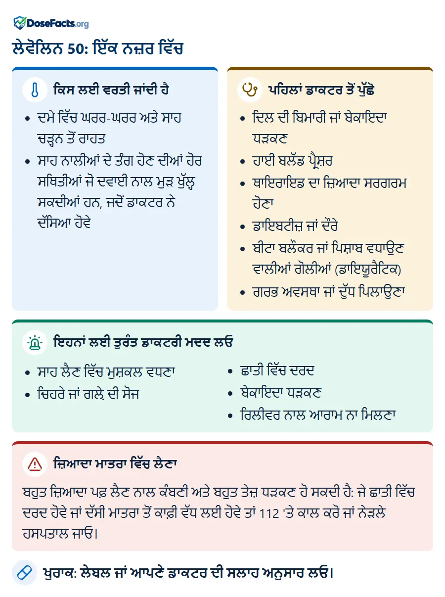 ਲੇਵੋਲਿਨ 50: ਇੱਕ ਨਜ਼ਰ ਵਿੱਚ. ਕਿਸ ਲਈ ਵਰਤੀ ਜਾਂਦੀ ਹੈ: ਦਮੇ ਵਿੱਚ ਘਰਰ-ਘਰਰ ਅਤੇ ਸਾਹ ਚੜ੍ਹਨ ਤੋਂ ਰਾਹਤ, ਸਾਹ ਨਾਲੀਆਂ ਦੇ ਤੰਗ ਹੋਣ ਦੀਆਂ ਹੋਰ ਸਥਿਤੀਆਂ ਜੋ ਦਵਾਈ ਨਾਲ ਮੁੜ ਖੁੱਲ੍ਹ ਸਕਦੀਆਂ ਹਨ, ਜਦੋਂ ਡਾਕਟਰ ਨੇ ਦੱਸਿਆ ਹੋਵੇ. ਪਹਿਲਾਂ ਡਾਕਟਰ ਤੋਂ ਪੁੱਛੋ: ਦਿਲ ਦੀ ਬਿਮਾਰੀ ਜਾਂ ਬੇਕਾਇਦਾ ਧੜਕਣ, ਹਾਈ ਬਲੱਡ ਪ੍ਰੈਸ਼ਰ, ਥਾਇਰਾਇਡ ਦਾ ਜ਼ਿਆਦਾ ਸਰਗਰਮ ਹੋਣਾ, ਡਾਇਬਟੀਜ਼ ਜਾਂ ਦੌਰੇ, ਬੀਟਾ ਬਲੌਕਰ ਜਾਂ ਪਿਸ਼ਾਬ ਵਧਾਉਣ ਵਾਲੀਆਂ ਗੋਲੀਆਂ (ਡਾਇਯੂਰੈਟਿਕ), ਗਰਭ ਅਵਸਥਾ ਜਾਂ ਦੁੱਧ ਪਿਲਾਉਣਾ. ਇਹਨਾਂ ਲਈ ਤੁਰੰਤ ਡਾਕਟਰੀ ਮਦਦ ਲਓ: ਸਾਹ ਲੈਣ ਵਿੱਚ ਮੁਸ਼ਕਲ ਵਧਣਾ, ਚਿਹਰੇ ਜਾਂ ਗਲ਼ੇ ਦੀ ਸੋਜ, ਛਾਤੀ ਵਿੱਚ ਦਰਦ, ਬੇਕਾਇਦਾ ਧੜਕਣ, ਰਿਲੀਵਰ ਨਾਲ ਆਰਾਮ ਨਾ ਮਿਲਣਾ. ਜ਼ਿਆਦਾ ਮਾਤਰਾ ਵਿੱਚ ਲੈਣਾ: ਬਹੁਤ ਜ਼ਿਆਦਾ ਪਫ਼ ਲੈਣ ਨਾਲ ਕੰਬਣੀ ਅਤੇ ਬਹੁਤ ਤੇਜ਼ ਧੜਕਣ ਹੋ ਸਕਦੀ ਹੈ: ਜੇ ਛਾਤੀ ਵਿੱਚ ਦਰਦ ਹੋਵੇ ਜਾਂ ਦੱਸੀ ਮਾਤਰਾ ਤੋਂ ਕਾਫ਼ੀ ਵੱਧ ਲਈ ਹੋਵੇ ਤਾਂ 112 'ਤੇ ਕਾਲ ਕਰੋ ਜਾਂ ਨੇੜਲੇ ਹਸਪਤਾਲ ਜਾਓ. ਖੁਰਾਕ: ਲੇਬਲ ਜਾਂ ਆਪਣੇ ਡਾਕਟਰ ਦੀ ਸਲਾਹ ਅਨੁਸਾਰ ਲਓ.