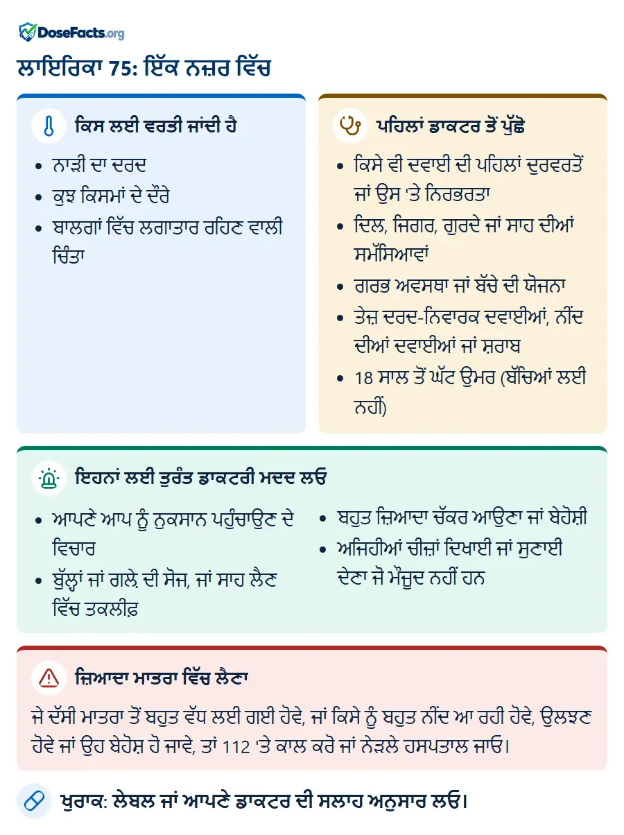 ਲਾਇਰਿਕਾ 75: ਇੱਕ ਨਜ਼ਰ ਵਿੱਚ. ਕਿਸ ਲਈ ਵਰਤੀ ਜਾਂਦੀ ਹੈ: ਨਾੜੀ ਦਾ ਦਰਦ, ਕੁਝ ਕਿਸਮਾਂ ਦੇ ਦੌਰੇ, ਬਾਲਗਾਂ ਵਿੱਚ ਲਗਾਤਾਰ ਰਹਿਣ ਵਾਲੀ ਚਿੰਤਾ. ਪਹਿਲਾਂ ਡਾਕਟਰ ਤੋਂ ਪੁੱਛੋ: ਕਿਸੇ ਵੀ ਦਵਾਈ ਦੀ ਪਹਿਲਾਂ ਦੁਰਵਰਤੋਂ ਜਾਂ ਉਸ 'ਤੇ ਨਿਰਭਰਤਾ, ਦਿਲ, ਜਿਗਰ, ਗੁਰਦੇ ਜਾਂ ਸਾਹ ਦੀਆਂ ਸਮੱਸਿਆਵਾਂ, ਗਰਭ ਅਵਸਥਾ ਜਾਂ ਬੱਚੇ ਦੀ ਯੋਜਨਾ, ਤੇਜ਼ ਦਰਦ-ਨਿਵਾਰਕ ਦਵਾਈਆਂ, ਨੀਂਦ ਦੀਆਂ ਦਵਾਈਆਂ ਜਾਂ ਸ਼ਰਾਬ, 18 ਸਾਲ ਤੋਂ ਘੱਟ ਉਮਰ (ਬੱਚਿਆਂ ਲਈ ਨਹੀਂ). ਇਹਨਾਂ ਲਈ ਤੁਰੰਤ ਡਾਕਟਰੀ ਮਦਦ ਲਓ: ਆਪਣੇ ਆਪ ਨੂੰ ਨੁਕਸਾਨ ਪਹੁੰਚਾਉਣ ਦੇ ਵਿਚਾਰ, ਬੁੱਲ੍ਹਾਂ ਜਾਂ ਗਲ਼ੇ ਦੀ ਸੋਜ, ਜਾਂ ਸਾਹ ਲੈਣ ਵਿੱਚ ਤਕਲੀਫ਼, ਬਹੁਤ ਜ਼ਿਆਦਾ ਚੱਕਰ ਆਉਣਾ ਜਾਂ ਬੇਹੋਸ਼ੀ, ਅਜਿਹੀਆਂ ਚੀਜ਼ਾਂ ਦਿਖਾਈ ਜਾਂ ਸੁਣਾਈ ਦੇਣਾ ਜੋ ਮੌਜੂਦ ਨਹੀਂ ਹਨ. ਜ਼ਿਆਦਾ ਮਾਤਰਾ ਵਿੱਚ ਲੈਣਾ: ਜੇ ਦੱਸੀ ਮਾਤਰਾ ਤੋਂ ਬਹੁਤ ਵੱਧ ਲਈ ਗਈ ਹੋਵੇ, ਜਾਂ ਕਿਸੇ ਨੂੰ ਬਹੁਤ ਨੀਂਦ ਆ ਰਹੀ ਹੋਵੇ, ਉਲਝਣ ਹੋਵੇ ਜਾਂ ਉਹ ਬੇਹੋਸ਼ ਹੋ ਜਾਵੇ, ਤਾਂ 112 'ਤੇ ਕਾਲ ਕਰੋ ਜਾਂ ਨੇੜਲੇ ਹਸਪਤਾਲ ਜਾਓ. ਖੁਰਾਕ: ਲੇਬਲ ਜਾਂ ਆਪਣੇ ਡਾਕਟਰ ਦੀ ਸਲਾਹ ਅਨੁਸਾਰ ਲਓ.