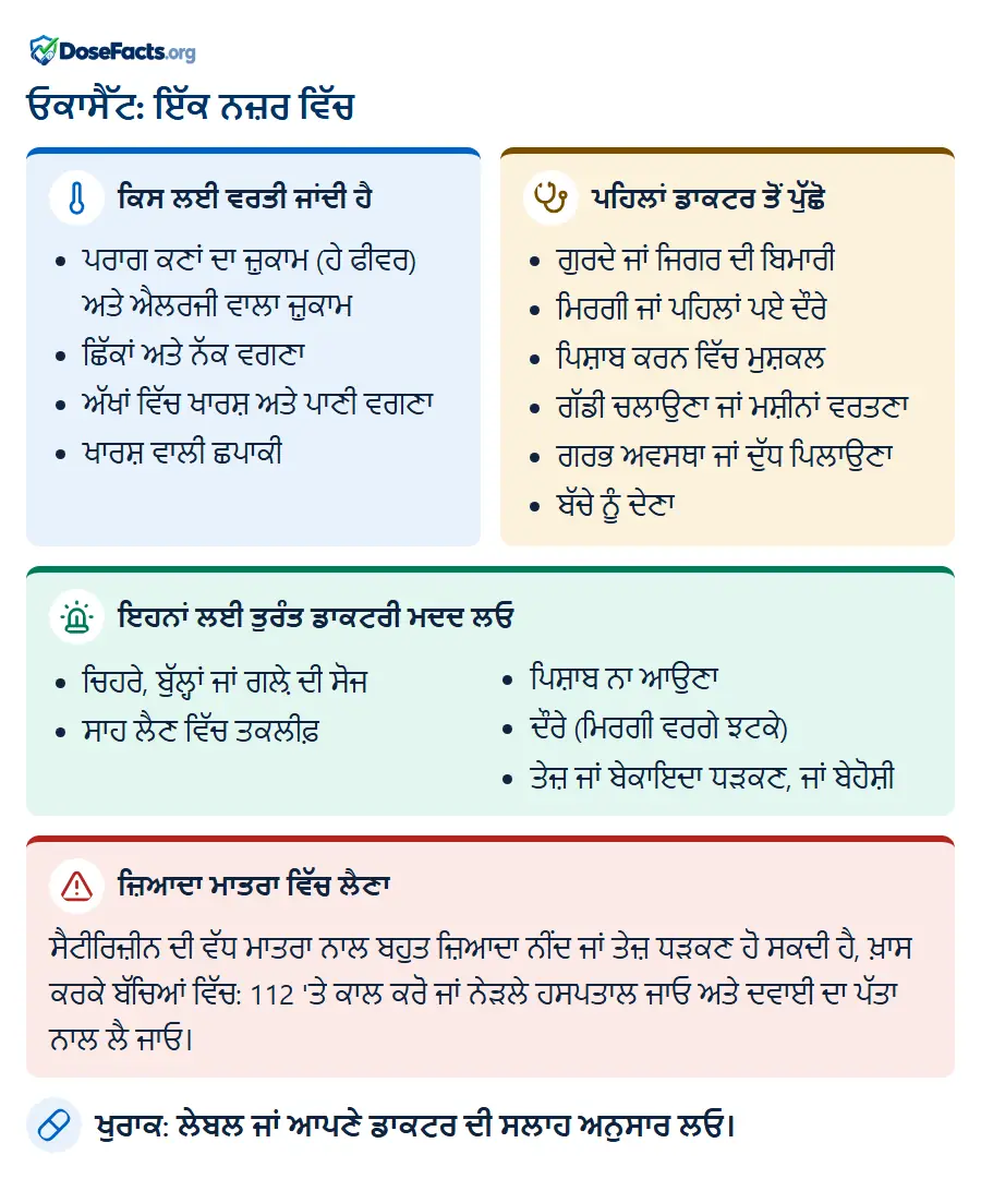 ਓਕਾਸੈੱਟ: ਇੱਕ ਨਜ਼ਰ ਵਿੱਚ. ਕਿਸ ਲਈ ਵਰਤੀ ਜਾਂਦੀ ਹੈ: ਪਰਾਗ ਕਣਾਂ ਦਾ ਜ਼ੁਕਾਮ (ਹੇ ਫੀਵਰ) ਅਤੇ ਐਲਰਜੀ ਵਾਲਾ ਜ਼ੁਕਾਮ, ਛਿੱਕਾਂ ਅਤੇ ਨੱਕ ਵਗਣਾ, ਅੱਖਾਂ ਵਿੱਚ ਖਾਰਸ਼ ਅਤੇ ਪਾਣੀ ਵਗਣਾ, ਖਾਰਸ਼ ਵਾਲੀ ਛਪਾਕੀ. ਪਹਿਲਾਂ ਡਾਕਟਰ ਤੋਂ ਪੁੱਛੋ: ਗੁਰਦੇ ਜਾਂ ਜਿਗਰ ਦੀ ਬਿਮਾਰੀ, ਮਿਰਗੀ ਜਾਂ ਪਹਿਲਾਂ ਪਏ ਦੌਰੇ, ਪਿਸ਼ਾਬ ਕਰਨ ਵਿੱਚ ਮੁਸ਼ਕਲ, ਗੱਡੀ ਚਲਾਉਣਾ ਜਾਂ ਮਸ਼ੀਨਾਂ ਵਰਤਣਾ, ਗਰਭ ਅਵਸਥਾ ਜਾਂ ਦੁੱਧ ਪਿਲਾਉਣਾ, ਬੱਚੇ ਨੂੰ ਦੇਣਾ. ਇਹਨਾਂ ਲਈ ਤੁਰੰਤ ਡਾਕਟਰੀ ਮਦਦ ਲਓ: ਚਿਹਰੇ, ਬੁੱਲ੍ਹਾਂ ਜਾਂ ਗਲ਼ੇ ਦੀ ਸੋਜ, ਸਾਹ ਲੈਣ ਵਿੱਚ ਤਕਲੀਫ਼, ਪਿਸ਼ਾਬ ਨਾ ਆਉਣਾ, ਦੌਰੇ (ਮਿਰਗੀ ਵਰਗੇ ਝਟਕੇ), ਤੇਜ਼ ਜਾਂ ਬੇਕਾਇਦਾ ਧੜਕਣ, ਜਾਂ ਬੇਹੋਸ਼ੀ. ਜ਼ਿਆਦਾ ਮਾਤਰਾ ਵਿੱਚ ਲੈਣਾ: ਸੈਟੀਰਿਜ਼ੀਨ ਦੀ ਵੱਧ ਮਾਤਰਾ ਨਾਲ ਬਹੁਤ ਜ਼ਿਆਦਾ ਨੀਂਦ ਜਾਂ ਤੇਜ਼ ਧੜਕਣ ਹੋ ਸਕਦੀ ਹੈ, ਖ਼ਾਸ ਕਰਕੇ ਬੱਚਿਆਂ ਵਿੱਚ: 112 'ਤੇ ਕਾਲ ਕਰੋ ਜਾਂ ਨੇੜਲੇ ਹਸਪਤਾਲ ਜਾਓ ਅਤੇ ਦਵਾਈ ਦਾ ਪੱਤਾ ਨਾਲ ਲੈ ਜਾਓ. ਖੁਰਾਕ: ਲੇਬਲ ਜਾਂ ਆਪਣੇ ਡਾਕਟਰ ਦੀ ਸਲਾਹ ਅਨੁਸਾਰ ਲਓ.