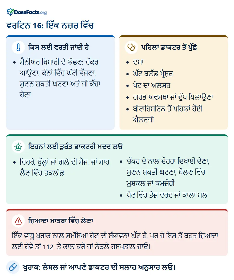 ਵਰਟਿਨ 16: ਇੱਕ ਨਜ਼ਰ ਵਿੱਚ. ਕਿਸ ਲਈ ਵਰਤੀ ਜਾਂਦੀ ਹੈ: ਮੈਨੀਅਰ ਬਿਮਾਰੀ ਦੇ ਲੱਛਣ: ਚੱਕਰ ਆਉਣਾ, ਕੰਨਾਂ ਵਿੱਚ ਘੰਟੀ ਵੱਜਣਾ, ਸੁਣਨ ਸ਼ਕਤੀ ਘਟਣਾ ਅਤੇ ਜੀ ਕੱਚਾ ਹੋਣਾ. ਪਹਿਲਾਂ ਡਾਕਟਰ ਤੋਂ ਪੁੱਛੋ: ਦਮਾ, ਘੱਟ ਬਲੱਡ ਪ੍ਰੈਸ਼ਰ, ਪੇਟ ਦਾ ਅਲਸਰ, ਗਰਭ ਅਵਸਥਾ ਜਾਂ ਦੁੱਧ ਪਿਲਾਉਣਾ, ਬੀਟਾਹਿਸਟਿਨ ਤੋਂ ਪਹਿਲਾਂ ਹੋਈ ਐਲਰਜੀ. ਇਹਨਾਂ ਲਈ ਤੁਰੰਤ ਡਾਕਟਰੀ ਮਦਦ ਲਓ: ਚਿਹਰੇ, ਬੁੱਲ੍ਹਾਂ ਜਾਂ ਗਲ਼ੇ ਦੀ ਸੋਜ, ਜਾਂ ਸਾਹ ਲੈਣ ਵਿੱਚ ਤਕਲੀਫ਼, ਚੱਕਰ ਦੇ ਨਾਲ ਦੋਹਰਾ ਦਿਖਾਈ ਦੇਣਾ, ਸੁਣਨ ਸ਼ਕਤੀ ਘਟਣਾ, ਬੋਲਣ ਵਿੱਚ ਮੁਸ਼ਕਲ ਜਾਂ ਕਮਜ਼ੋਰੀ, ਪੇਟ ਵਿੱਚ ਤੇਜ਼ ਦਰਦ ਜਾਂ ਕਾਲਾ ਮਲ. ਜ਼ਿਆਦਾ ਮਾਤਰਾ ਵਿੱਚ ਲੈਣਾ: ਇੱਕ ਵਾਧੂ ਖੁਰਾਕ ਨਾਲ ਸਮੱਸਿਆ ਹੋਣ ਦੀ ਸੰਭਾਵਨਾ ਘੱਟ ਹੈ, ਪਰ ਜੇ ਇਸ ਤੋਂ ਬਹੁਤ ਜ਼ਿਆਦਾ ਲਈ ਹੋਵੇ ਤਾਂ 112 'ਤੇ ਕਾਲ ਕਰੋ ਜਾਂ ਨੇੜਲੇ ਹਸਪਤਾਲ ਜਾਓ. ਖੁਰਾਕ: ਲੇਬਲ ਜਾਂ ਆਪਣੇ ਡਾਕਟਰ ਦੀ ਸਲਾਹ ਅਨੁਸਾਰ ਲਓ.