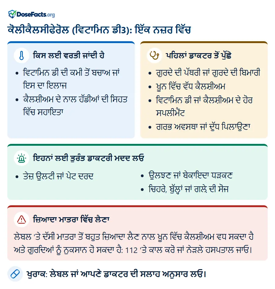 ਕੋਲੀਕੈਲਸੀਫੇਰੋਲ (ਵਿਟਾਮਿਨ ਡੀ3): ਇੱਕ ਨਜ਼ਰ ਵਿੱਚ. ਕਿਸ ਲਈ ਵਰਤੀ ਜਾਂਦੀ ਹੈ: ਵਿਟਾਮਿਨ ਡੀ ਦੀ ਕਮੀ ਤੋਂ ਬਚਾਅ ਜਾਂ ਇਸ ਦਾ ਇਲਾਜ, ਕੈਲਸ਼ੀਅਮ ਦੇ ਨਾਲ ਹੱਡੀਆਂ ਦੀ ਸਿਹਤ ਵਿੱਚ ਸਹਾਇਤਾ. ਪਹਿਲਾਂ ਡਾਕਟਰ ਤੋਂ ਪੁੱਛੋ: ਗੁਰਦੇ ਦੀ ਪੱਥਰੀ ਜਾਂ ਗੁਰਦੇ ਦੀ ਬਿਮਾਰੀ, ਖੂਨ ਵਿੱਚ ਵੱਧ ਕੈਲਸ਼ੀਅਮ, ਵਿਟਾਮਿਨ ਡੀ ਜਾਂ ਕੈਲਸ਼ੀਅਮ ਦੇ ਹੋਰ ਸਪਲੀਮੈਂਟ, ਗਰਭ ਅਵਸਥਾ ਜਾਂ ਦੁੱਧ ਪਿਲਾਉਣਾ. ਇਹਨਾਂ ਲਈ ਤੁਰੰਤ ਡਾਕਟਰੀ ਮਦਦ ਲਓ: ਤੇਜ਼ ਉਲਟੀ ਜਾਂ ਪੇਟ ਦਰਦ, ਉਲਝਣ ਜਾਂ ਬੇਕਾਇਦਾ ਧੜਕਣ, ਚਿਹਰੇ, ਬੁੱਲ੍ਹਾਂ ਜਾਂ ਗਲ਼ੇ ਦੀ ਸੋਜ. ਜ਼ਿਆਦਾ ਮਾਤਰਾ ਵਿੱਚ ਲੈਣਾ: ਲੇਬਲ 'ਤੇ ਦੱਸੀ ਮਾਤਰਾ ਤੋਂ ਬਹੁਤ ਜ਼ਿਆਦਾ ਲੈਣ ਨਾਲ ਖੂਨ ਵਿੱਚ ਕੈਲਸ਼ੀਅਮ ਵਧ ਸਕਦਾ ਹੈ ਅਤੇ ਗੁਰਦਿਆਂ ਨੂੰ ਨੁਕਸਾਨ ਹੋ ਸਕਦਾ ਹੈ: 112 'ਤੇ ਕਾਲ ਕਰੋ ਜਾਂ ਨੇੜਲੇ ਹਸਪਤਾਲ ਜਾਓ. ਖੁਰਾਕ: ਲੇਬਲ ਜਾਂ ਆਪਣੇ ਡਾਕਟਰ ਦੀ ਸਲਾਹ ਅਨੁਸਾਰ ਲਓ.