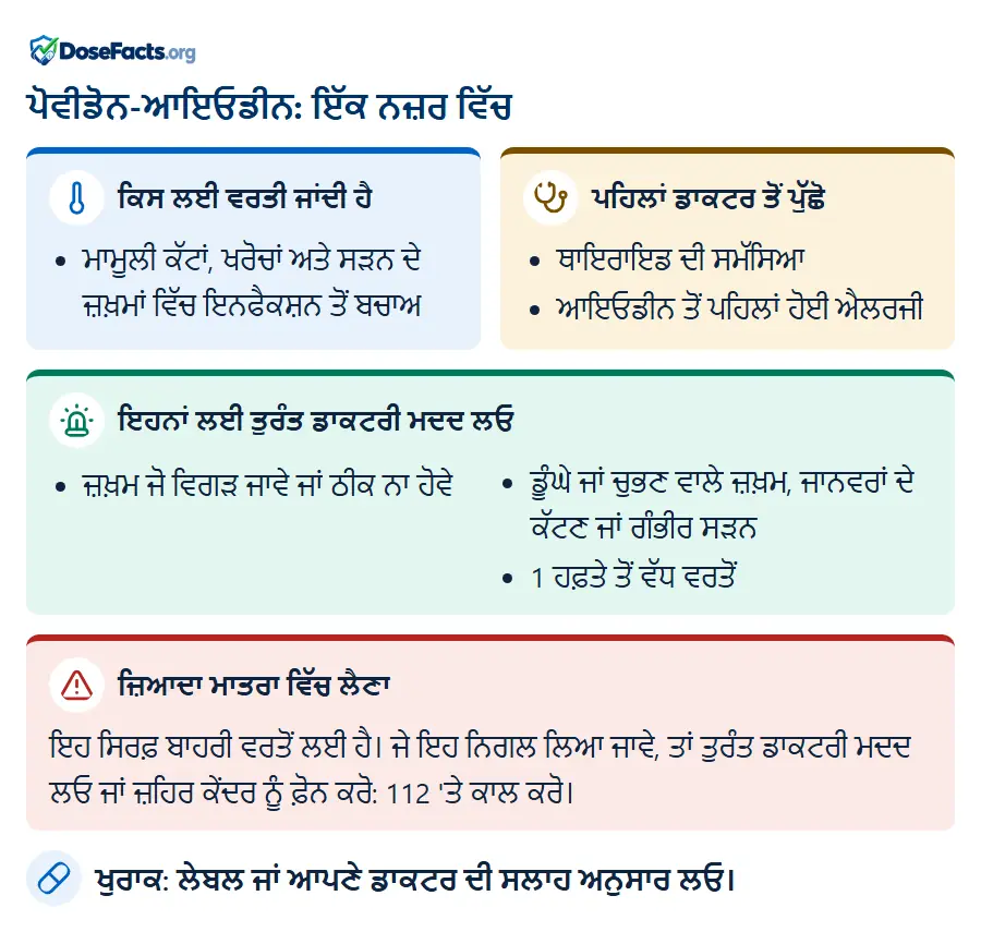 ਪੋਵੀਡੋਨ-ਆਇਓਡੀਨ: ਇੱਕ ਨਜ਼ਰ ਵਿੱਚ. ਕਿਸ ਲਈ ਵਰਤੀ ਜਾਂਦੀ ਹੈ: ਮਾਮੂਲੀ ਕੱਟਾਂ, ਖਰੋਚਾਂ ਅਤੇ ਸੜਨ ਦੇ ਜ਼ਖ਼ਮਾਂ ਵਿੱਚ ਇਨਫੈਕਸ਼ਨ ਤੋਂ ਬਚਾਅ. ਪਹਿਲਾਂ ਡਾਕਟਰ ਤੋਂ ਪੁੱਛੋ: ਥਾਇਰਾਇਡ ਦੀ ਸਮੱਸਿਆ, ਆਇਓਡੀਨ ਤੋਂ ਪਹਿਲਾਂ ਹੋਈ ਐਲਰਜੀ. ਇਹਨਾਂ ਲਈ ਤੁਰੰਤ ਡਾਕਟਰੀ ਮਦਦ ਲਓ: ਜ਼ਖ਼ਮ ਜੋ ਵਿਗੜ ਜਾਵੇ ਜਾਂ ਠੀਕ ਨਾ ਹੋਵੇ, ਡੂੰਘੇ ਜਾਂ ਚੁਭਣ ਵਾਲੇ ਜ਼ਖ਼ਮ, ਜਾਨਵਰਾਂ ਦੇ ਕੱਟਣ ਜਾਂ ਗੰਭੀਰ ਸੜਨ, 1 ਹਫ਼ਤੇ ਤੋਂ ਵੱਧ ਵਰਤੋਂ. ਜ਼ਿਆਦਾ ਮਾਤਰਾ ਵਿੱਚ ਲੈਣਾ: ਇਹ ਸਿਰਫ਼ ਬਾਹਰੀ ਵਰਤੋਂ ਲਈ ਹੈ। ਜੇ ਇਹ ਨਿਗਲ ਲਿਆ ਜਾਵੇ, ਤਾਂ ਤੁਰੰਤ ਡਾਕਟਰੀ ਮਦਦ ਲਓ ਜਾਂ ਜ਼ਹਿਰ ਕੇਂਦਰ ਨੂੰ ਫ਼ੋਨ ਕਰੋ: 112 'ਤੇ ਕਾਲ ਕਰੋ. ਖੁਰਾਕ: ਲੇਬਲ ਜਾਂ ਆਪਣੇ ਡਾਕਟਰ ਦੀ ਸਲਾਹ ਅਨੁਸਾਰ ਲਓ.
