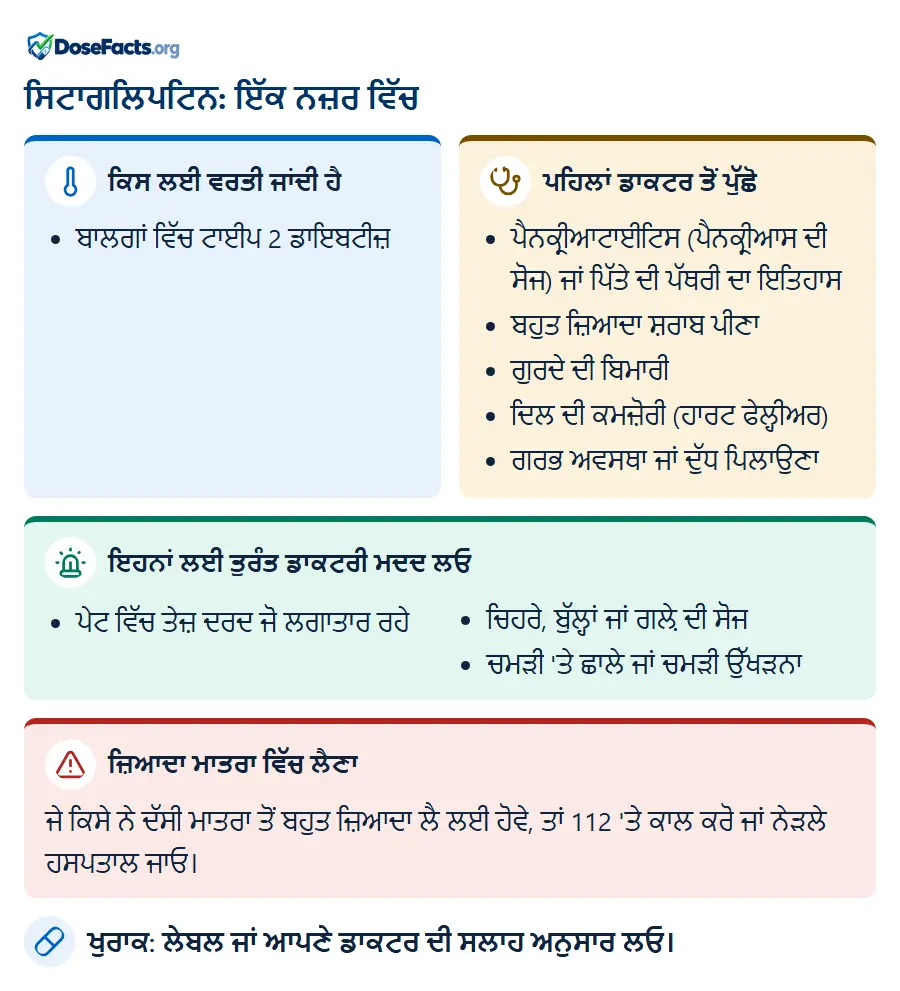 ਸਿਟਾਗਲਿਪਟਿਨ: ਇੱਕ ਨਜ਼ਰ ਵਿੱਚ. ਕਿਸ ਲਈ ਵਰਤੀ ਜਾਂਦੀ ਹੈ: ਬਾਲਗਾਂ ਵਿੱਚ ਟਾਈਪ 2 ਡਾਇਬਟੀਜ਼. ਪਹਿਲਾਂ ਡਾਕਟਰ ਤੋਂ ਪੁੱਛੋ: ਪੈਨਕ੍ਰੀਆਟਾਈਟਿਸ (ਪੈਨਕ੍ਰੀਆਸ ਦੀ ਸੋਜ) ਜਾਂ ਪਿੱਤੇ ਦੀ ਪੱਥਰੀ ਦਾ ਇਤਿਹਾਸ, ਬਹੁਤ ਜ਼ਿਆਦਾ ਸ਼ਰਾਬ ਪੀਣਾ, ਗੁਰਦੇ ਦੀ ਬਿਮਾਰੀ, ਦਿਲ ਦੀ ਕਮਜ਼ੋਰੀ (ਹਾਰਟ ਫੇਲ੍ਹੀਅਰ), ਗਰਭ ਅਵਸਥਾ ਜਾਂ ਦੁੱਧ ਪਿਲਾਉਣਾ. ਇਹਨਾਂ ਲਈ ਤੁਰੰਤ ਡਾਕਟਰੀ ਮਦਦ ਲਓ: ਪੇਟ ਵਿੱਚ ਤੇਜ਼ ਦਰਦ ਜੋ ਲਗਾਤਾਰ ਰਹੇ, ਚਿਹਰੇ, ਬੁੱਲ੍ਹਾਂ ਜਾਂ ਗਲ਼ੇ ਦੀ ਸੋਜ, ਚਮੜੀ 'ਤੇ ਛਾਲੇ ਜਾਂ ਚਮੜੀ ਉੱਖੜਨਾ. ਜ਼ਿਆਦਾ ਮਾਤਰਾ ਵਿੱਚ ਲੈਣਾ: ਜੇ ਕਿਸੇ ਨੇ ਦੱਸੀ ਮਾਤਰਾ ਤੋਂ ਬਹੁਤ ਜ਼ਿਆਦਾ ਲੈ ਲਈ ਹੋਵੇ, ਤਾਂ 112 'ਤੇ ਕਾਲ ਕਰੋ ਜਾਂ ਨੇੜਲੇ ਹਸਪਤਾਲ ਜਾਓ. ਖੁਰਾਕ: ਲੇਬਲ ਜਾਂ ਆਪਣੇ ਡਾਕਟਰ ਦੀ ਸਲਾਹ ਅਨੁਸਾਰ ਲਓ.