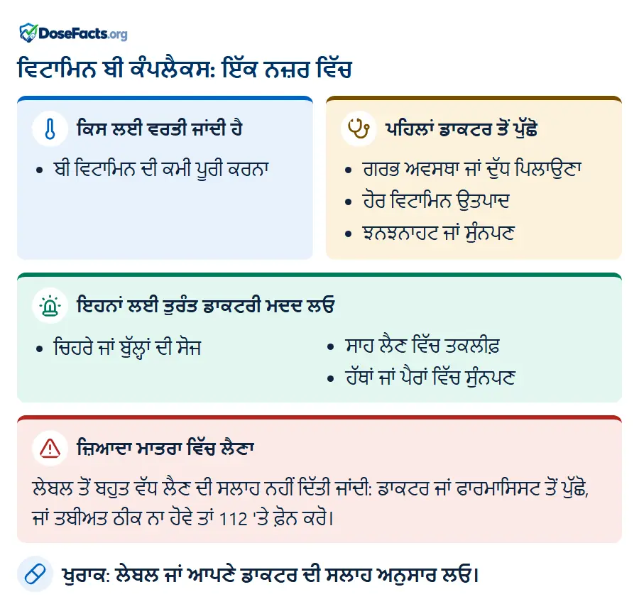 ਵਿਟਾਮਿਨ ਬੀ ਕੰਪਲੈਕਸ: ਇੱਕ ਨਜ਼ਰ ਵਿੱਚ. ਕਿਸ ਲਈ ਵਰਤੀ ਜਾਂਦੀ ਹੈ: ਬੀ ਵਿਟਾਮਿਨ ਦੀ ਕਮੀ ਪੂਰੀ ਕਰਨਾ. ਪਹਿਲਾਂ ਡਾਕਟਰ ਤੋਂ ਪੁੱਛੋ: ਗਰਭ ਅਵਸਥਾ ਜਾਂ ਦੁੱਧ ਪਿਲਾਉਣਾ, ਹੋਰ ਵਿਟਾਮਿਨ ਉਤਪਾਦ, ਝਨਝਨਾਹਟ ਜਾਂ ਸੁੰਨਪਣ. ਇਹਨਾਂ ਲਈ ਤੁਰੰਤ ਡਾਕਟਰੀ ਮਦਦ ਲਓ: ਚਿਹਰੇ ਜਾਂ ਬੁੱਲ੍ਹਾਂ ਦੀ ਸੋਜ, ਸਾਹ ਲੈਣ ਵਿੱਚ ਤਕਲੀਫ਼, ਹੱਥਾਂ ਜਾਂ ਪੈਰਾਂ ਵਿੱਚ ਸੁੰਨਪਣ. ਜ਼ਿਆਦਾ ਮਾਤਰਾ ਵਿੱਚ ਲੈਣਾ: ਲੇਬਲ ਤੋਂ ਬਹੁਤ ਵੱਧ ਲੈਣ ਦੀ ਸਲਾਹ ਨਹੀਂ ਦਿੱਤੀ ਜਾਂਦੀ: ਡਾਕਟਰ ਜਾਂ ਫਾਰਮਾਸਿਸਟ ਤੋਂ ਪੁੱਛੋ, ਜਾਂ ਤਬੀਅਤ ਠੀਕ ਨਾ ਹੋਵੇ ਤਾਂ 112 'ਤੇ ਫ਼ੋਨ ਕਰੋ. ਖੁਰਾਕ: ਲੇਬਲ ਜਾਂ ਆਪਣੇ ਡਾਕਟਰ ਦੀ ਸਲਾਹ ਅਨੁਸਾਰ ਲਓ.